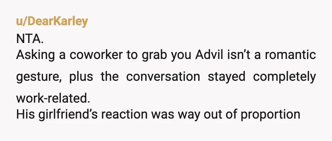 u/DearKarley
NTA.
Asking a coworker to grab you Advil isn’t a romantic gesture, plus the conversation stayed completely work-related.
His girlfriend’s reaction was way out of proportion
