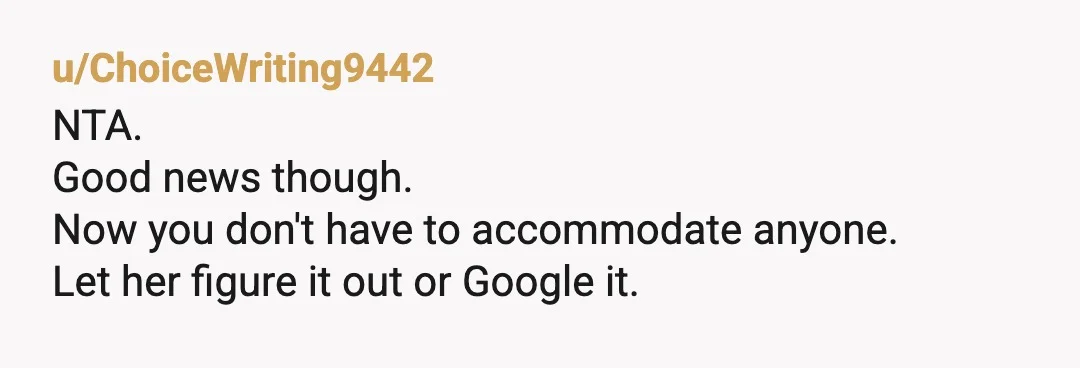 u/ChoiceWriting9442
NTA.
Good news though.
Now you don't have to accommodate anyone.
Let her figure it out or Google it.
