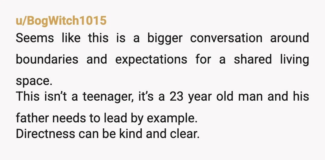 u/BogWitch1015 Seems like this is a bigger conversation around boundaries and expectations for a shared living space. This isn’t a teenager, it’s a 23 year old man and his father...