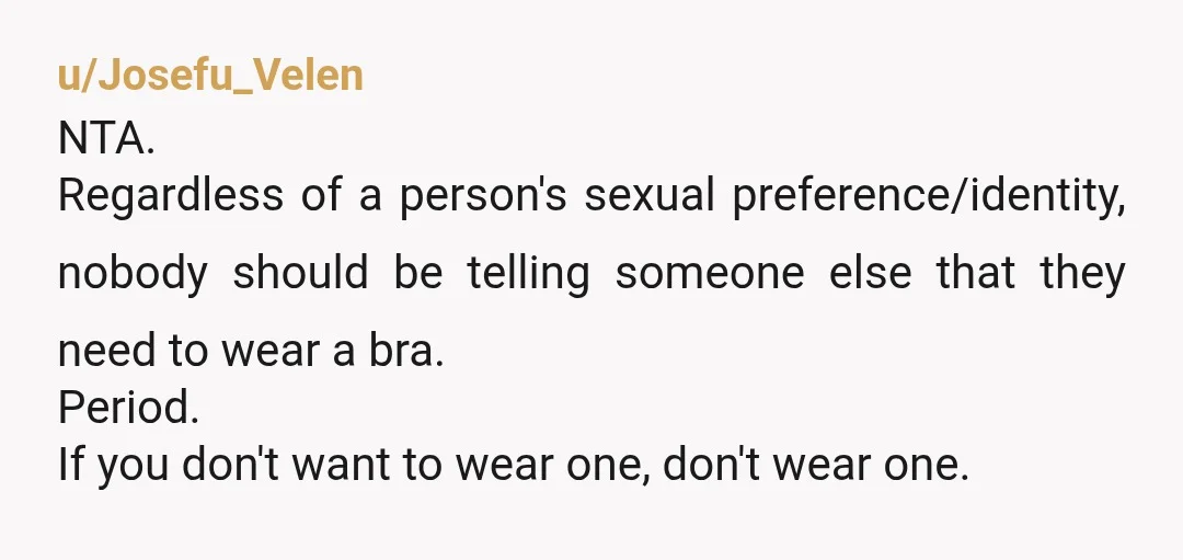 u/Josefu_Velen NTA. Regardless of a person's sexual preference/identity, nobody should be telling someone else that they need to wear a bra. Period. If you don't want to wear one, don't...