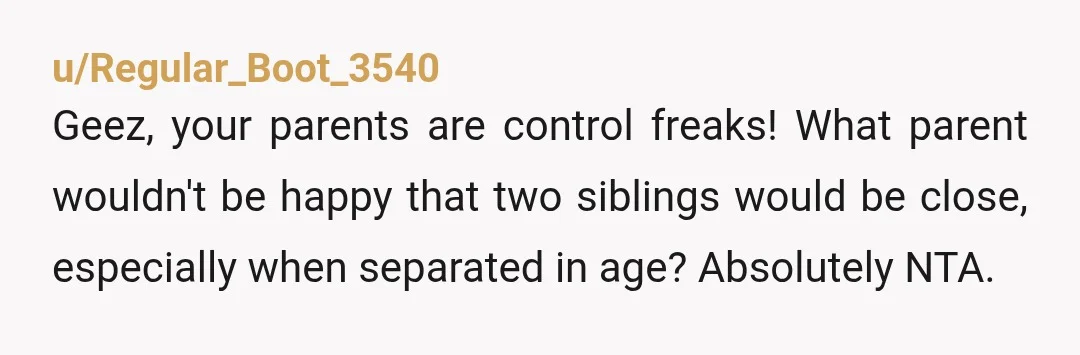 u/Regular_Boot_3540
Geez, your parents are control freaks! What parent wouldn't be happy that two siblings would be close, especially when separated in age? Absolutely NTA.