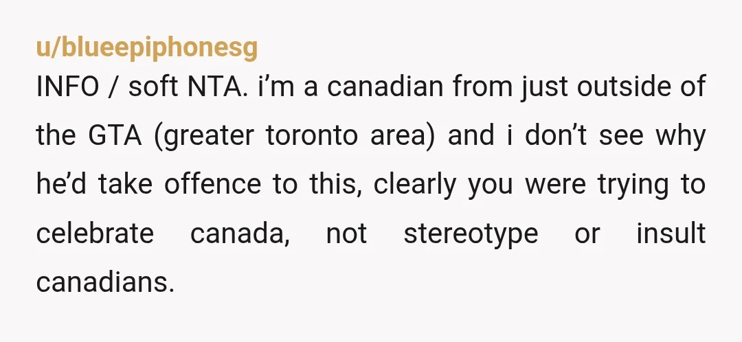 u/blueepiphonesg INFO / soft NTA. i’m a canadian from just outside of the GTA (greater toronto area) and i don’t see why he’d take offence to this, clearly you were...