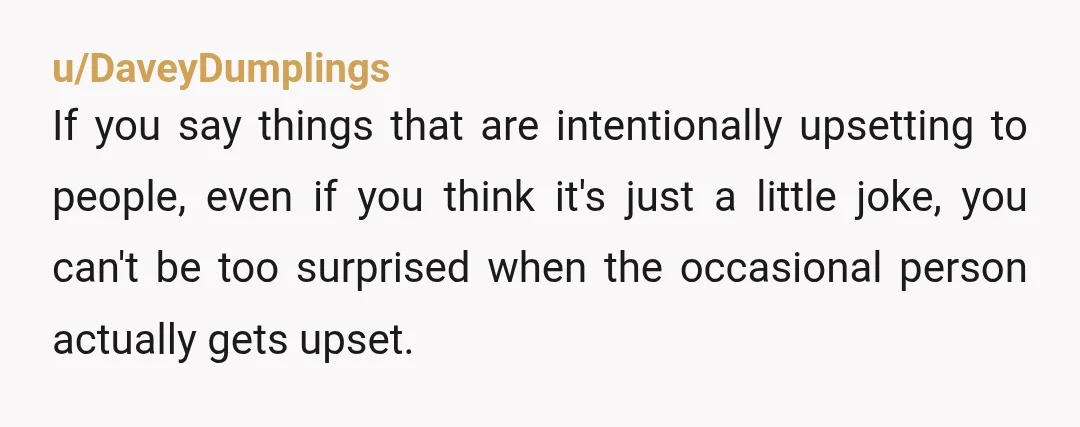 u/DaveyDumplings If you say things that are intentionally upsetting to people, even if you think it's just a little joke, you can't be too surprised when the occasional person actually...