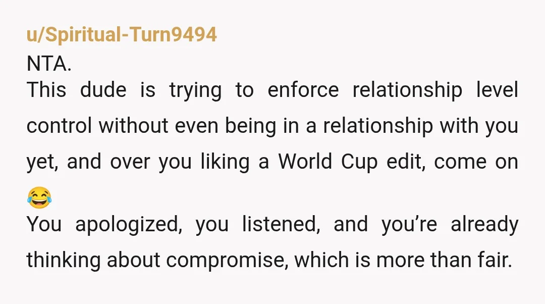u/Spiritual-Turn9494 NTA. This dude is trying to enforce relationship level control without even being in a relationship with you yet, and over you liking a World Cup edit, come on...