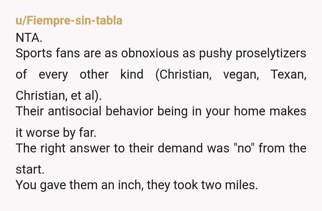 u/Fiempre-sin-tabla NTA. Sports fans are as obnoxious as pushy proselytizers of every other kind (Christian, vegan, Texan, Christian, et al). Their antisocial behavior being in your home makes it worse...