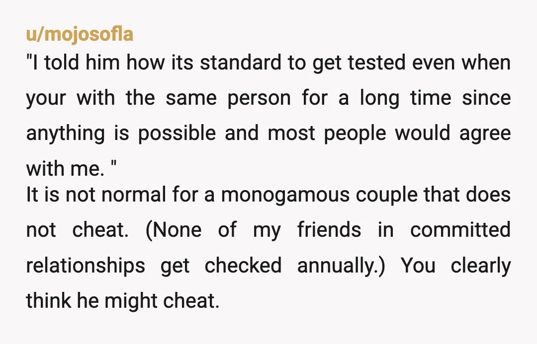 u/mojosofla "I told him how its standard to get tested even when your with the same person for a long time since anything is possible and most people would agree...