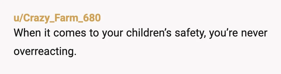 u/Crazy_Farm_680
When it comes to your children’s safety, you’re never overreacting.