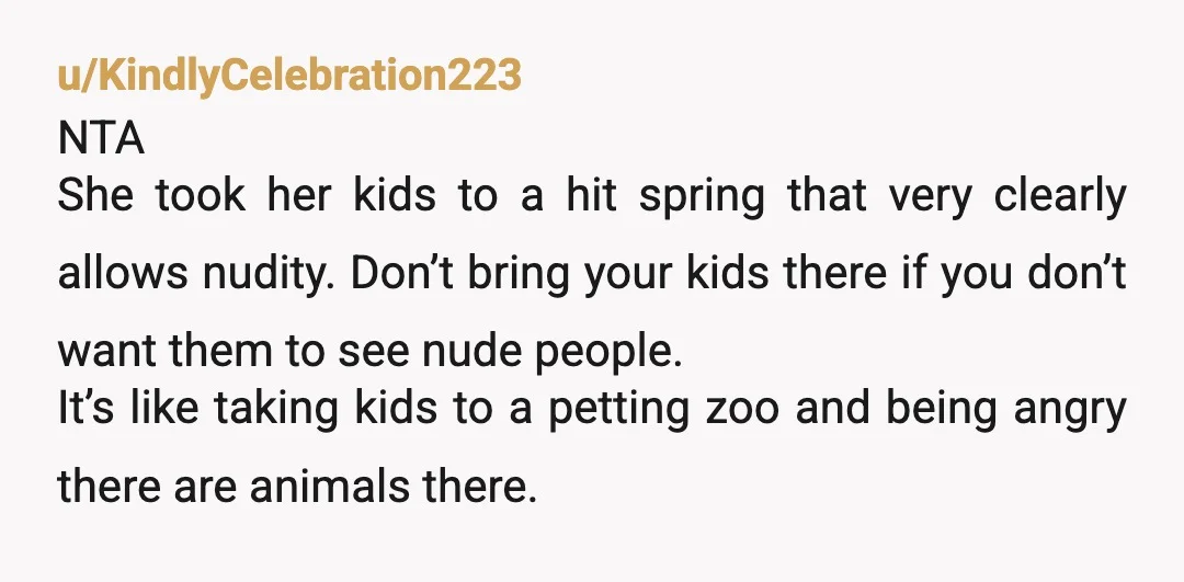 u/KindlyCelebration223 NTA She took her kids to a hit spring that very clearly allows nudity. Don’t bring your kids there if you don’t want them to see nude people. It’s...