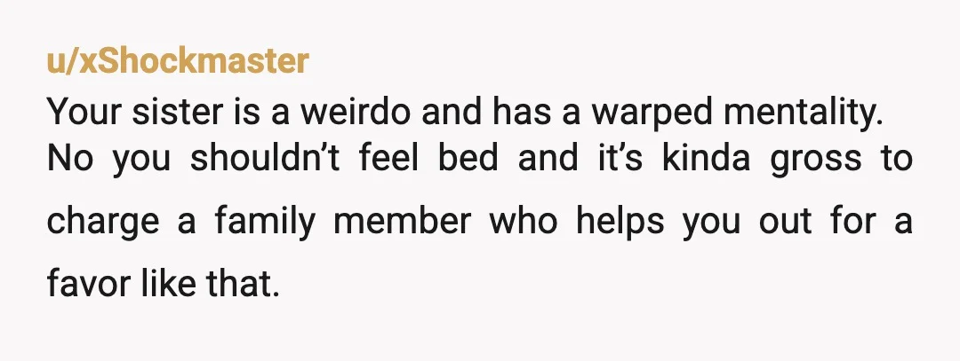 u/xShockmaster Your sister is a weirdo and has a warped mentality. No you shouldn’t feel bed and it’s kinda gross to charge a family member who helps you out for...