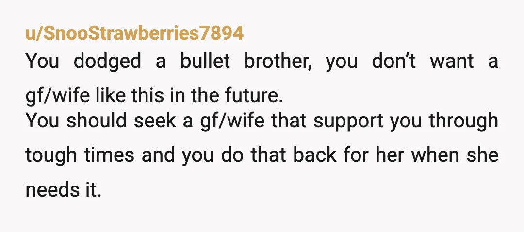 u/SnooStrawberries7894 You dodged a bullet brother, you don’t want a gf/wife like this in the future. You should seek a gf/wife that support you through tough times and you do...