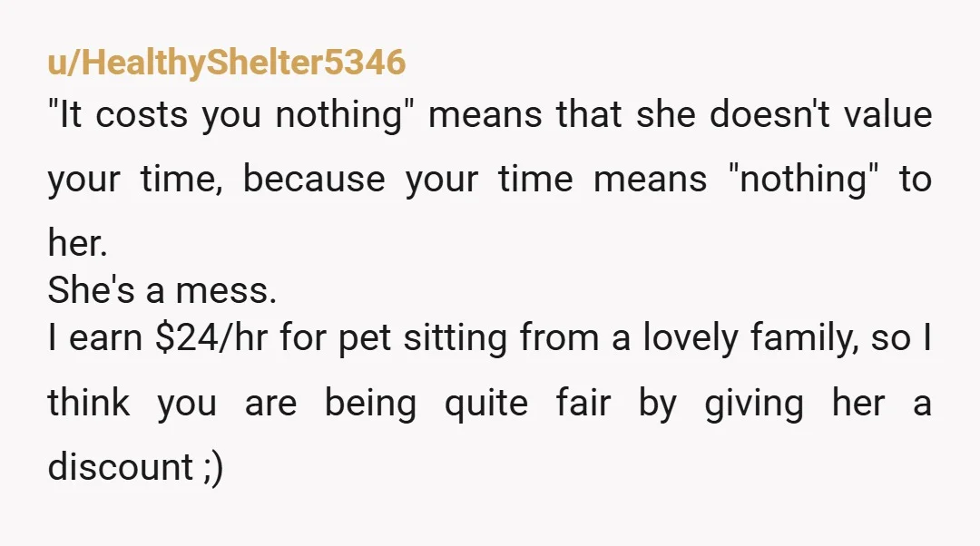 u/HealthyShelter5346 "It costs you nothing" means that she doesn't value your time, because your time means "nothing" to her. She's a mess. I earn $24/hr for pet sitting from a...