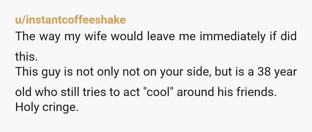 u/instantcoffeeshake The way my wife would leave me immediately if did this. This guy is not only not on your side, but is a 38 year old who still tries...