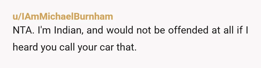 u/IAmMichaelBurnham NTA. I'm Indian, and would not be offended at all if I heard you call your car that. Also, the correct pronunciation of the Indian name Ravi is "Ruhvee"...