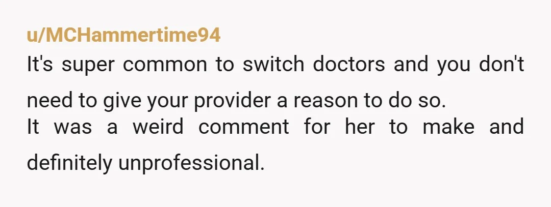 u/MCHammertime94 It's super common to switch doctors and you don't need to give your provider a reason to do so. It was a weird comment for her to make and...