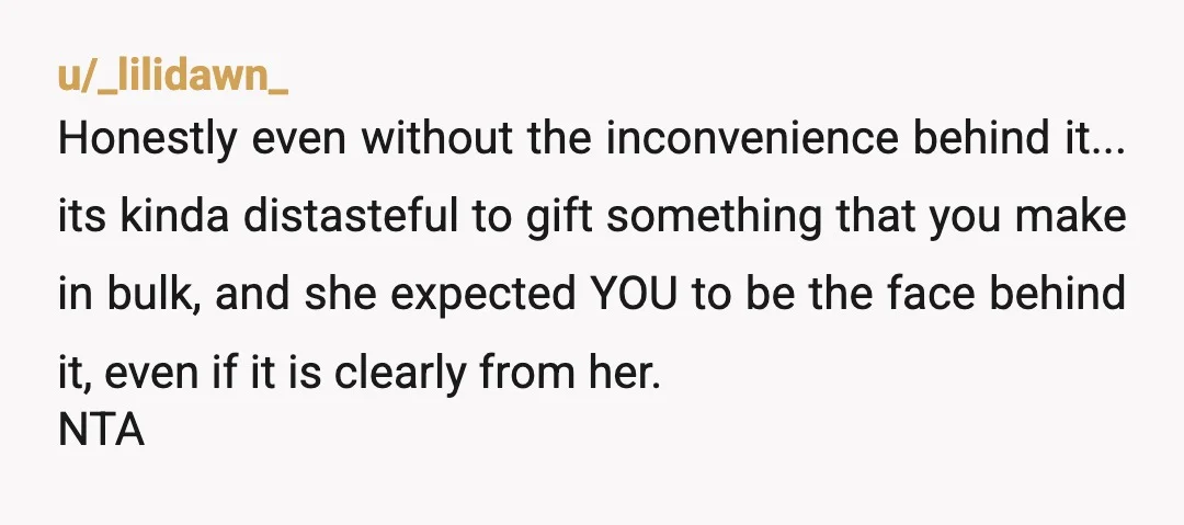 u/_lilidawn_ Honestly even without the inconvenience behind it... its kinda distasteful to gift something that you make in bulk, and she expected YOU to be the face behind it, even...