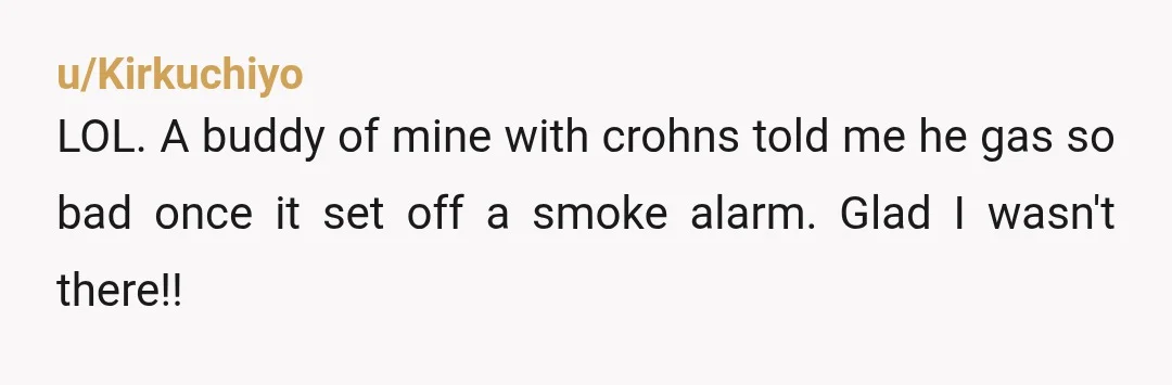 u/Kirkuchiyo
LOL. A buddy of mine with crohns told me he gas so bad once it set off a smoke alarm. Glad I wasn't there!!