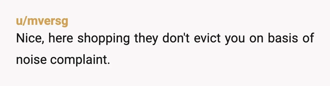 u/mversg
Nice, here shopping they don't evict you on basis of noise complaint.