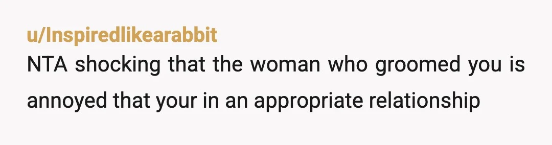 u/Inspiredlikearabbit
NTA shocking that the woman who groomed you is annoyed that your in an appropriate relationship