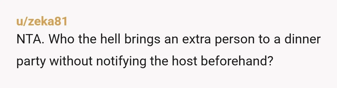 u/zeka81 NTA. Who the hell brings an extra person to a dinner party without notifying the host beforehand?