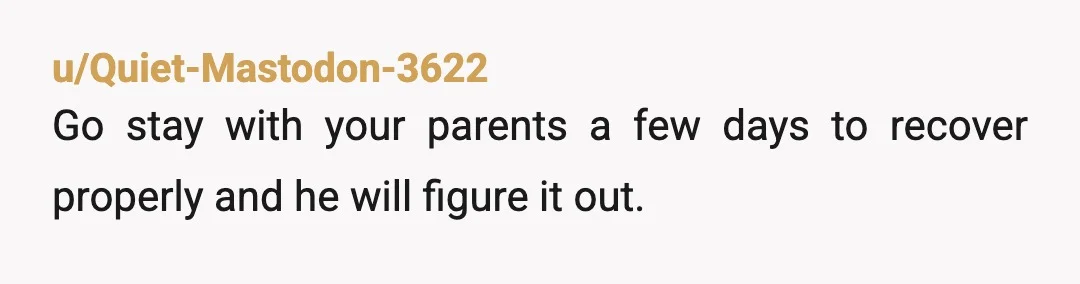 u/Quiet-Mastodon-3622
Go stay with your parents a few days to recover properly and he will figure it out.