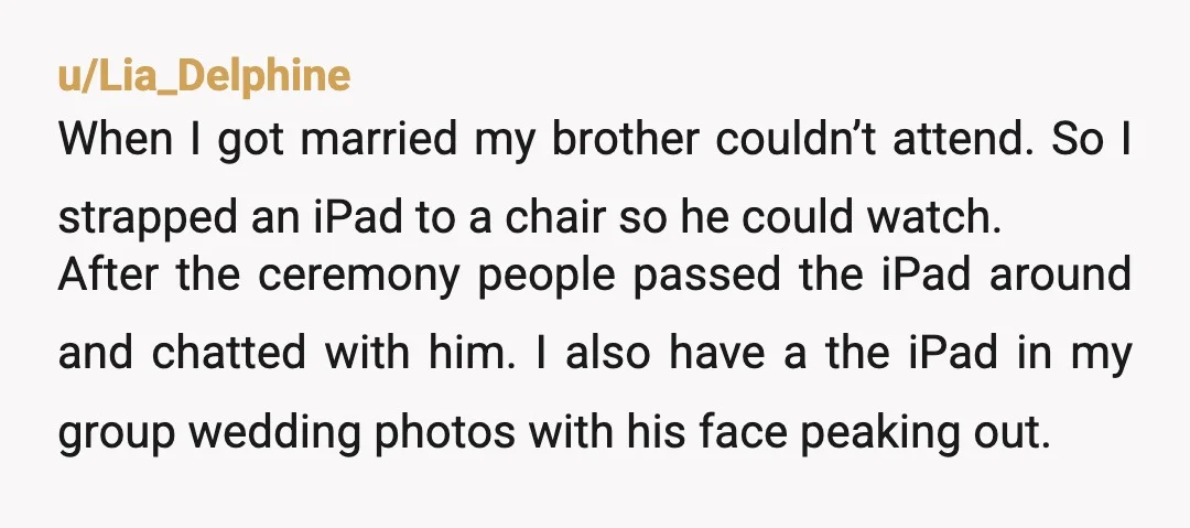 u/Lia_Delphine When I got married my brother couldn’t attend. So I strapped an iPad to a chair so he could watch. After the ceremony people passed the iPad around and...