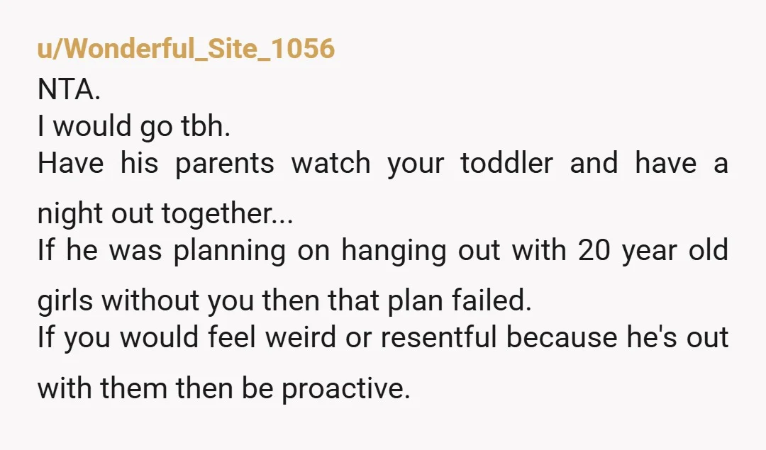 u/Wonderful_Site_1056 NTA. I would go tbh. Have his parents watch your toddler and have a night out together... If he was planning on hanging out with 20 year old girls...