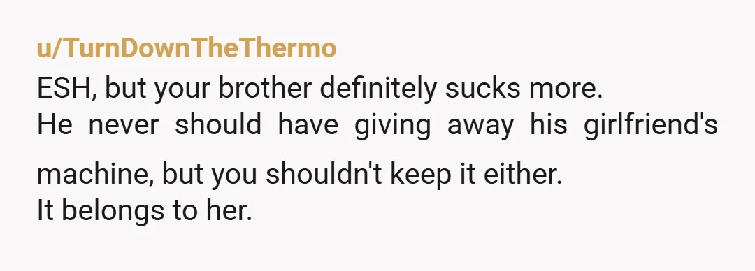 u/TurnDownTheThermo ESH, but your brother definitely sucks more. He never should have giving away his girlfriend's machine, but you shouldn't keep it either. It belongs to her.