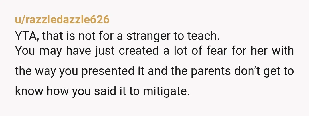 u/razzledazzle626 YTA, that is not for a stranger to teach. You may have just created a lot of fear for her with the way you presented it and the parents...