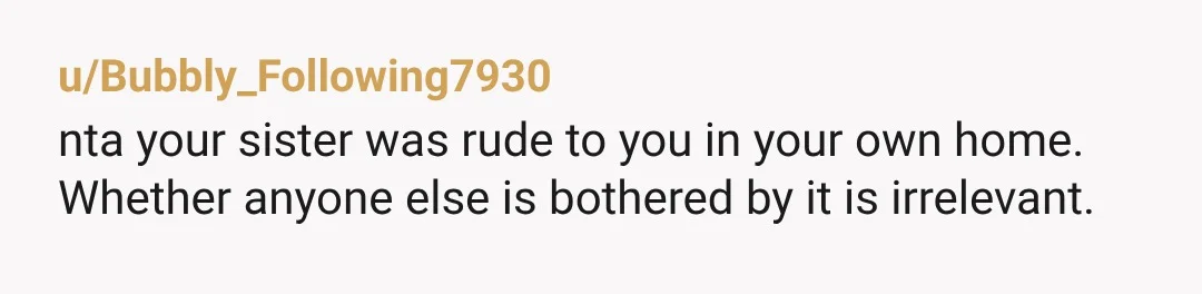 u/Bubbly_Following7930 nta your sister was rude to you in your own home. Whether anyone else is bothered by it is irrelevant.