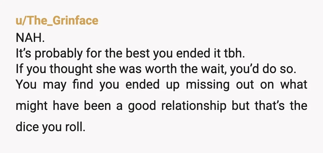 u/The_Grinface NAH. It’s probably for the best you ended it tbh. If you thought she was worth the wait, you’d do so. You may find you ended up missing out...