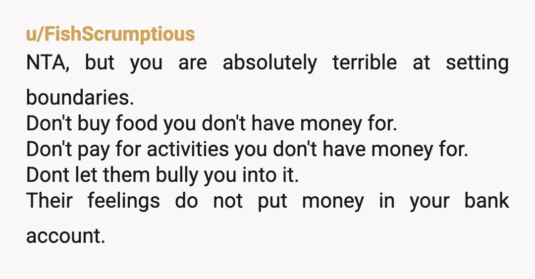 u/FishScrumptious NTA, but you are absolutely terrible at setting boundaries. Don't buy food you don't have money for. Don't pay for activities you don't have money for. Dont let them...
