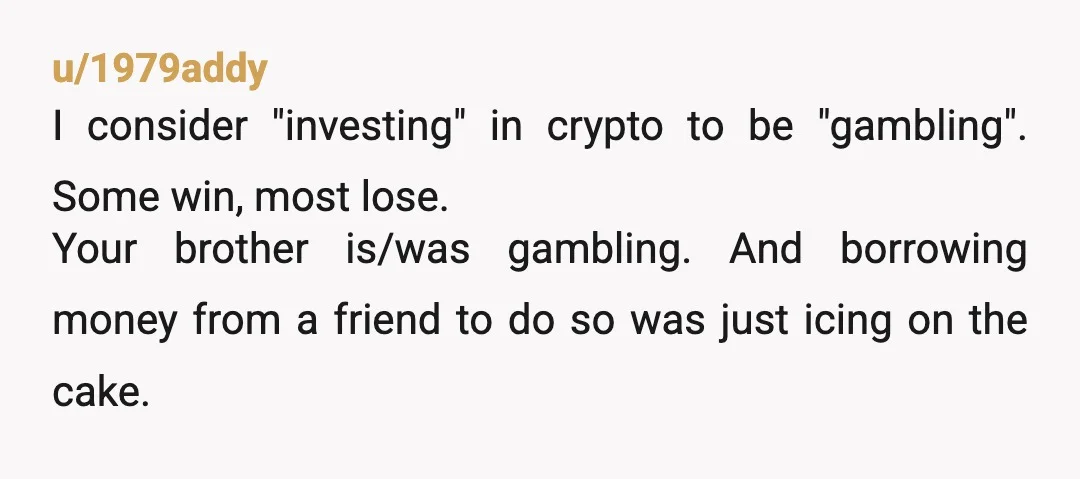 u/1979addy I consider "investing" in crypto to be "gambling". Some win, most lose. Your brother is/was gambling. And borrowing money from a friend to do so was just icing on...