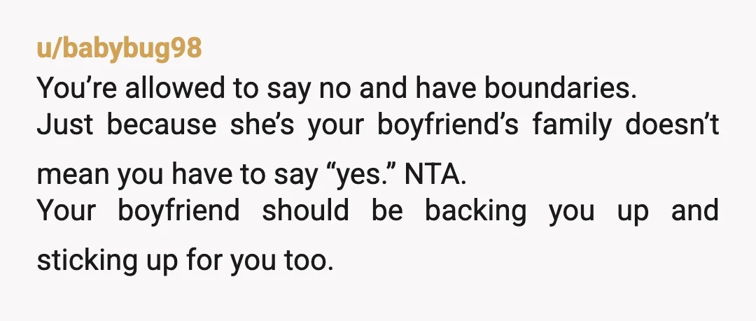 u/babybug98 You’re allowed to say no and have boundaries. Just because she’s your boyfriend’s family doesn’t mean you have to say “yes.” NTA. Your boyfriend should be backing you up...