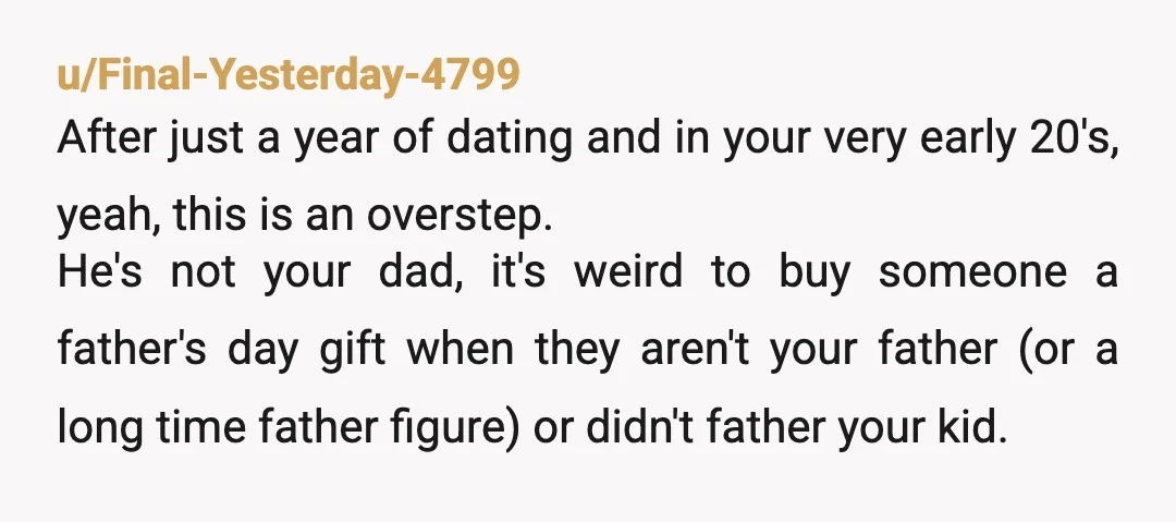 u/Final-Yesterday-4799 After just a year of dating and in your very early 20's, yeah, this is an overstep. He's not your dad, it's weird to buy someone a father's day...