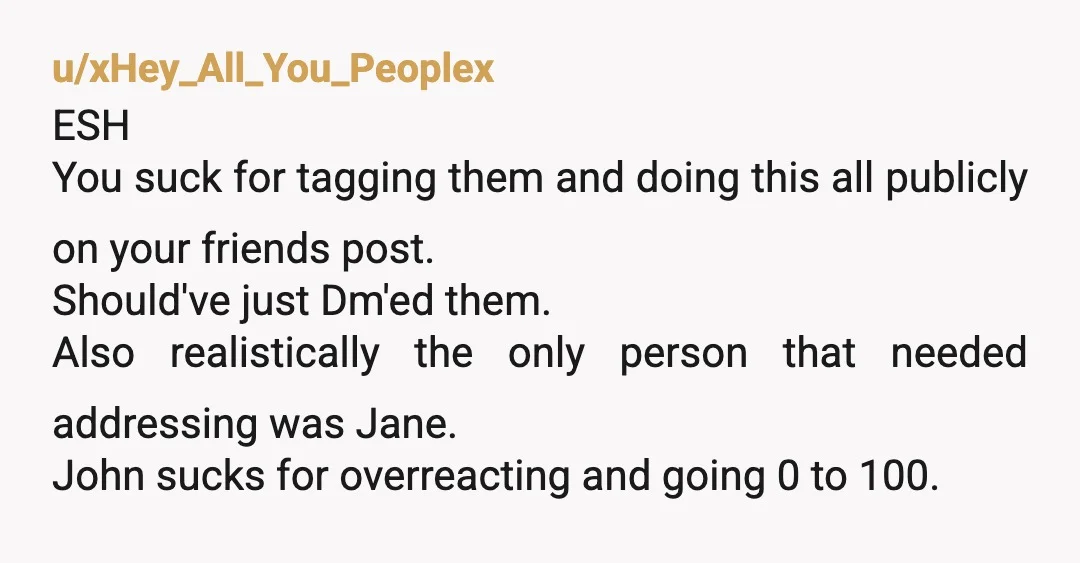 u/xHey_All_You_Peoplex ESH You suck for tagging them and doing this all publicly on your friends post. Should've just Dm'ed them. Also realistically the only person that needed addressing was Jane....