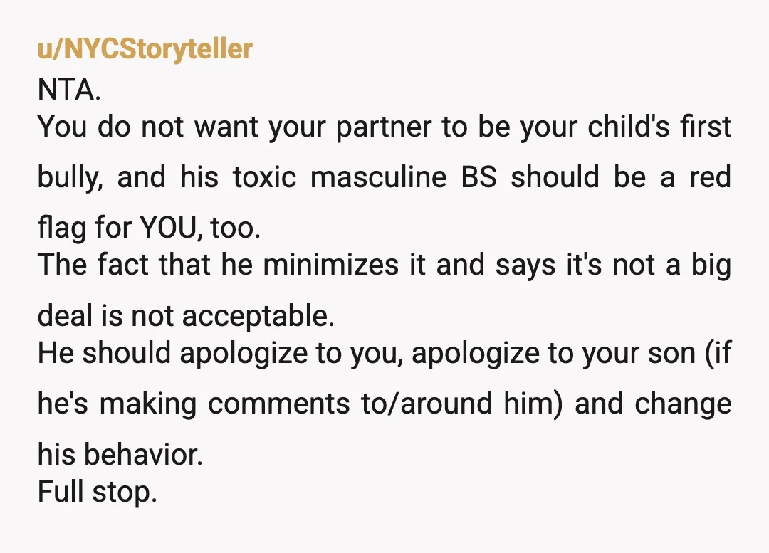 u/NYCStoryteller NTA. You do not want your partner to be your child's first bully, and his toxic masculine BS should be a red flag for YOU, too. The fact that...