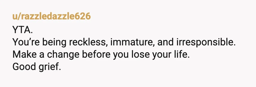 u/razzledazzle626
YTA.
You’re being reckless, immature, and irresponsible.
Make a change before you lose your life.
Good grief.