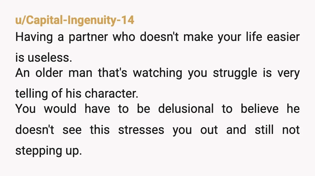 u/Capital-Ingenuity-14 Having a partner who doesn't make your life easier is useless. An older man that's watching you struggle is very telling of his character. You would have to be...