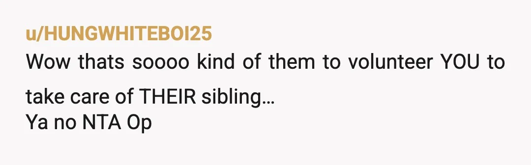 u/HUNGWHITEBOI25
Wow thats soooo kind of them to volunteer YOU to take care of THEIR sibling…
Ya no NTA Op