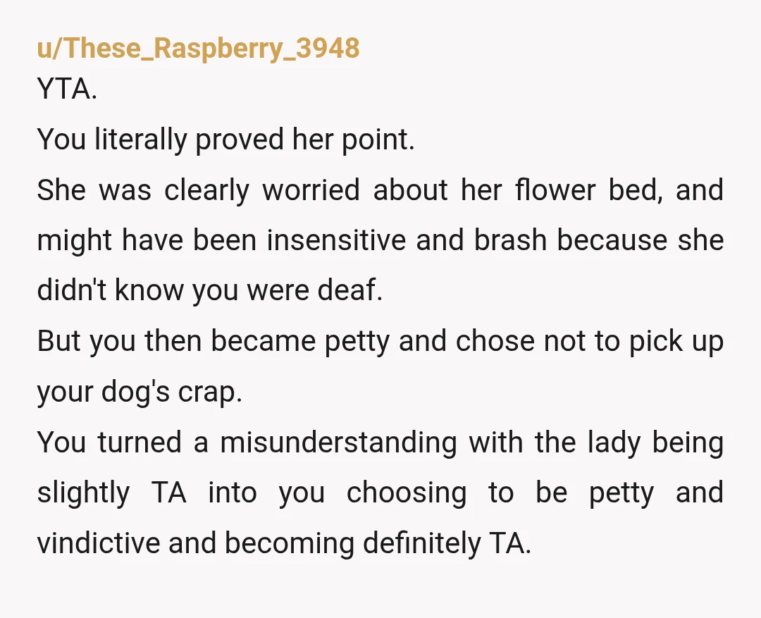 u/These_Raspberry_3948 YTA. You literally proved her point. She was clearly worried about her flower bed, and might have been insensitive and brash because she didn't know you were deaf. But...