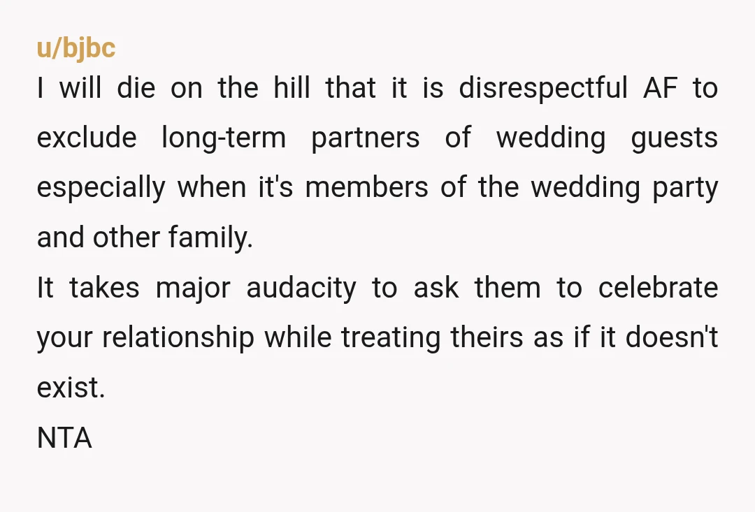 u/bjbc I will die on the hill that it is disrespectful AF to exclude long-term partners of wedding guests especially when it's members of the wedding party and other family....
