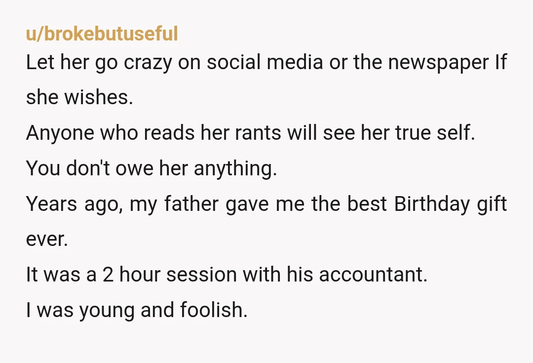 u/brokebutuseful Let her go crazy on social media or the newspaper If she wishes. Anyone who reads her rants will see her true self. You don't owe her anything. Years...