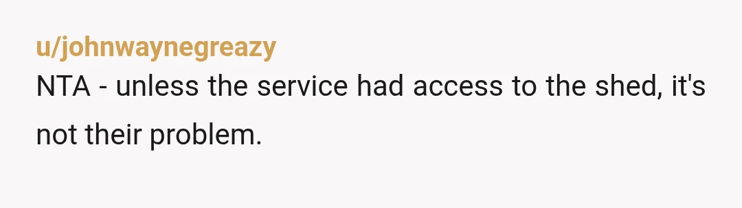 u/johnwaynegreazy
NTA - unless the service had access to the shed, it's not their problem.