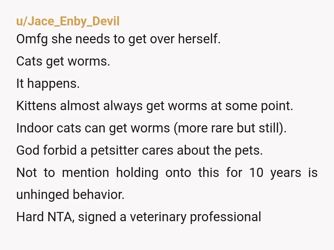 u/Jace_Enby_Devil Omfg she needs to get over herself. Cats get worms. It happens. Kittens almost always get worms at some point. Indoor cats can get worms (more rare but still)....