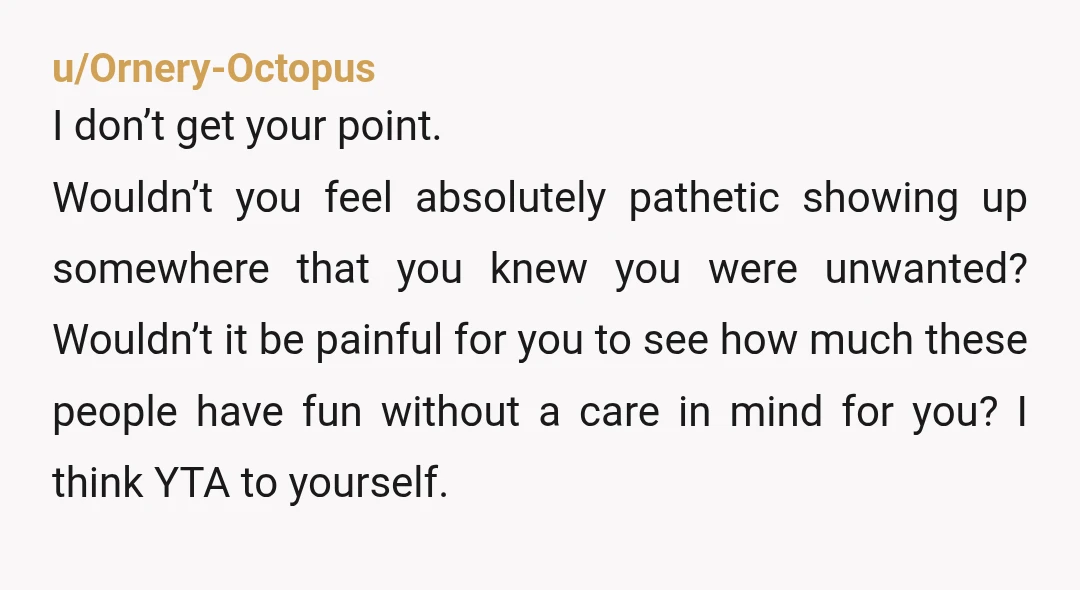 u/Ornery-Octopus I don’t get your point. Wouldn’t you feel absolutely pathetic showing up somewhere that you knew you were unwanted? Wouldn’t it be painful for you to see how much...