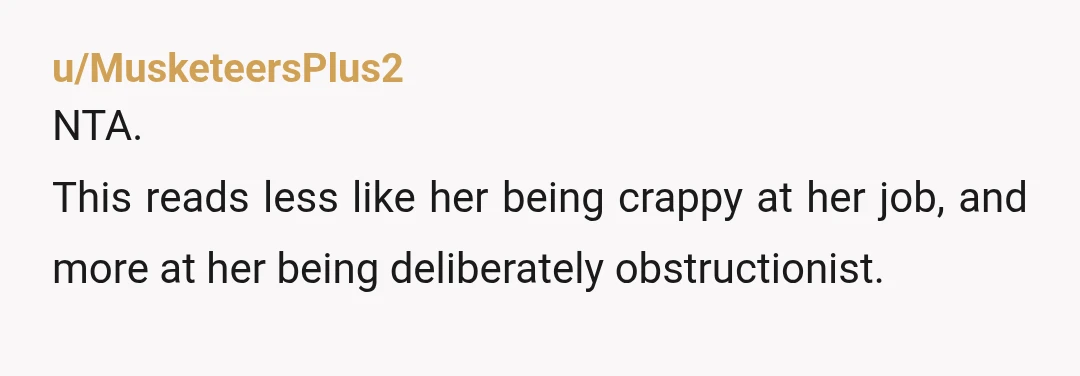 u/MusketeersPlus2 NTA. This reads less like her being crappy at her job, and more at her being deliberately obstructionist. It's possible that she missed the first request and was trying...
