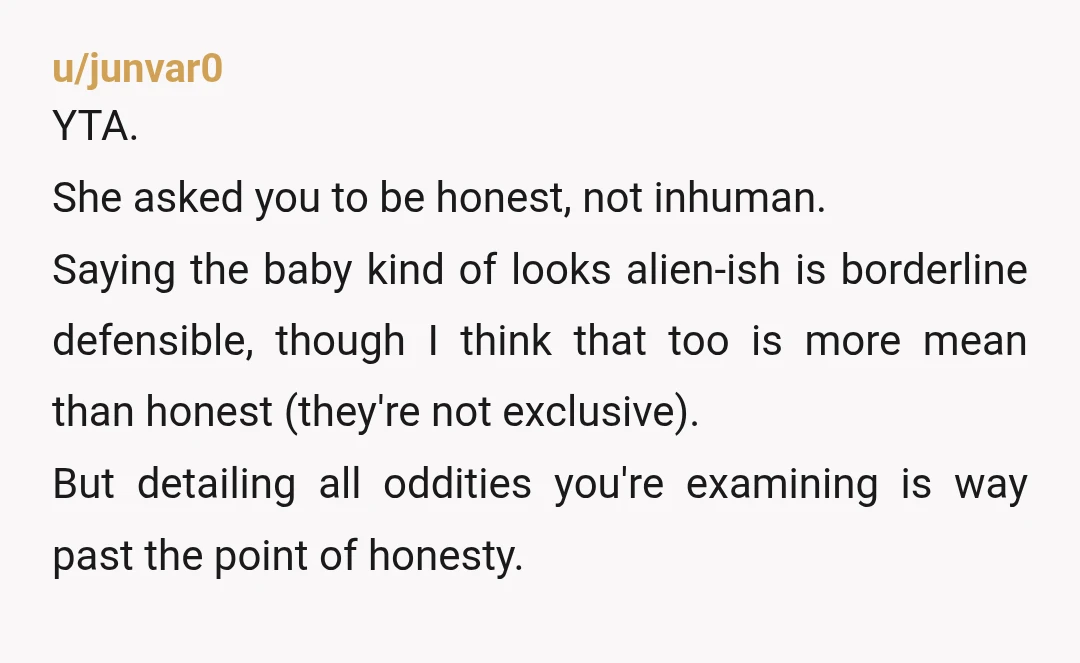 u/junvar0 YTA. She asked you to be honest, not inhuman. Saying the baby kind of looks alien-ish is borderline defensible, though I think that too is more mean than honest...