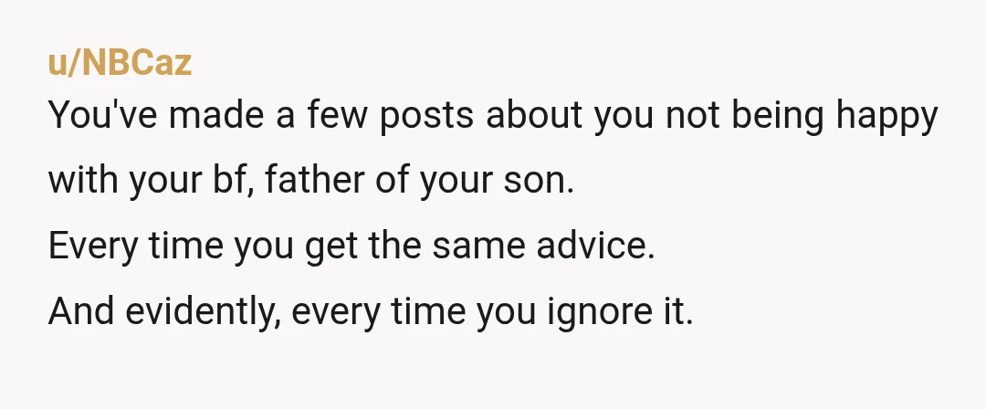 u/NBCaz You've made a few posts about you not being happy with your bf, father of your son. Every time you get the same advice. And evidently, every time you...
