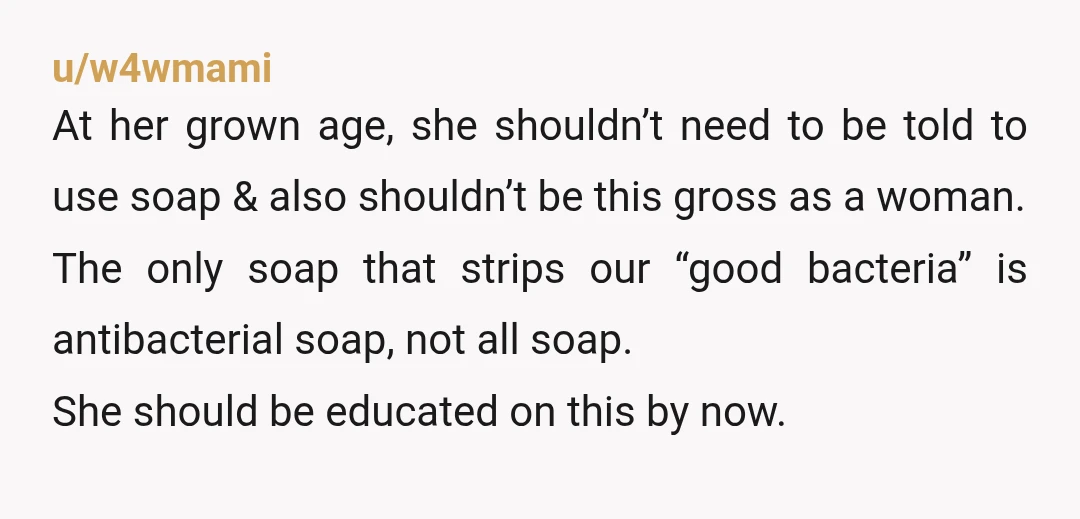 u/w4wmami At her grown age, she shouldn’t need to be told to use soap & also shouldn’t be this gross as a woman. The only soap that strips our “good...