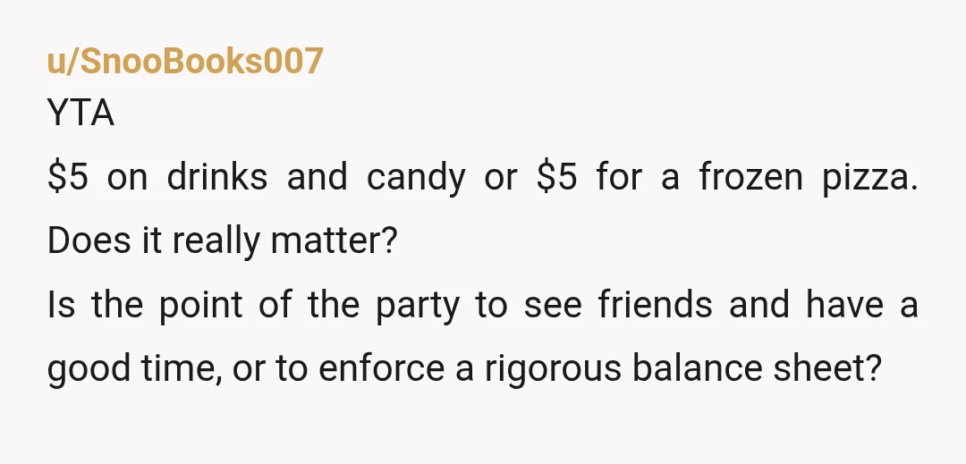 u/SnooBooks007 YTA $5 on drinks and candy or $5 for a frozen pizza. Does it really matter?  Is the point of the party to see friends and have a good time,...